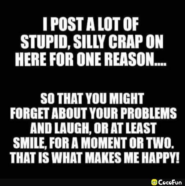 I POST A LOT OF STUPID, SILLY CRAP ON HERE FOR ONE REASON.... SO THAT YOU MIGHT FORGET ABOUT YOUR PROBLEMS AND LAUGH, OR AT LEAST SMILE, FOR A MOMENT OR TWO. THAT IS WHAT MAKES ME HAPPY!