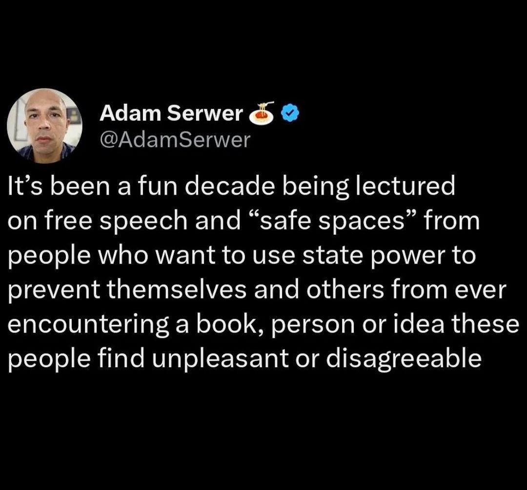 Adam Serwer GZGE ST Its been a fun decade being lectured on free speech and safe spaces from people who want to use state power to prevent themselves and others from ever encountering a book person or idea these people find unpleasant or disagreeable