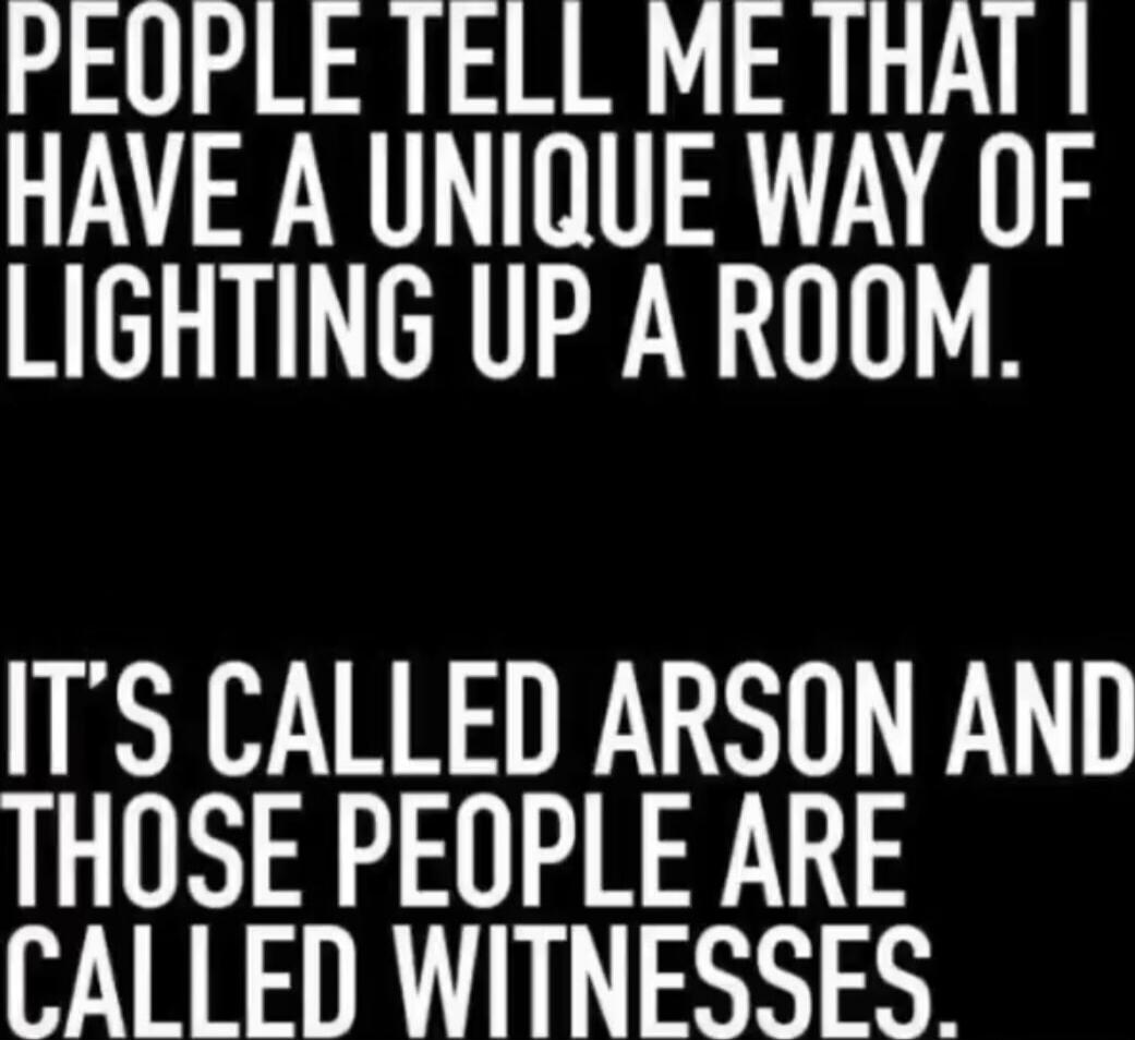 PEOPLE TELL ME THAT I HAVE A UNIQUE WAY OF LIGHTING UP A ROOM. IT'S CALLED ARSON AND THOSE PEOPLE ARE CALLED WITNESSES.