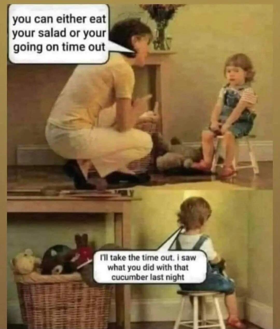 you can either eat your salad or you're going on time out. I'll take the time out. I saw what you did with that cucumber last night.