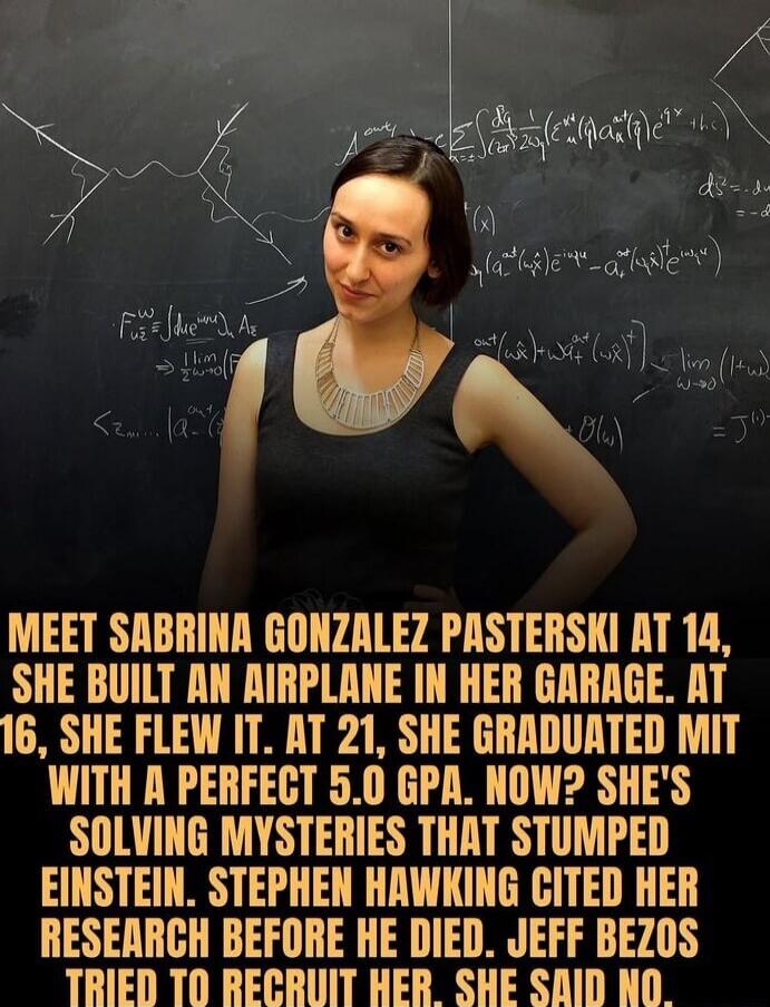 MEET [REDACTED] GONZALEZ PASTERSKI AT 14, SHE BUILT AN AIRPLANE IN HER GARAGE. AT 16, SHE FLEW IT. AT 21, SHE GRADUATED MIT WITH A PERFECT 5.0 GPA. NOW? SHE'S SOLVING MYSTERIES THAT STUMPED EINSTEIN. STEPHEN HAWKING CITED HER RESEARCH BEFORE HE DIED. JEFF BEZOS TRIED TO RECRUIT HER. SHE SAID NO.