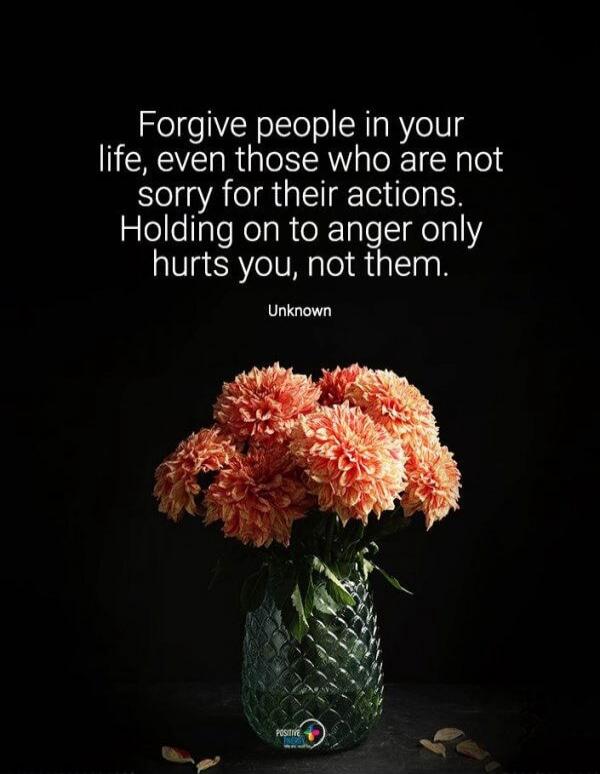 Forgive people in your life, even those who are not sorry for their actions. Holding on to anger only hurts you, not them. Unknown