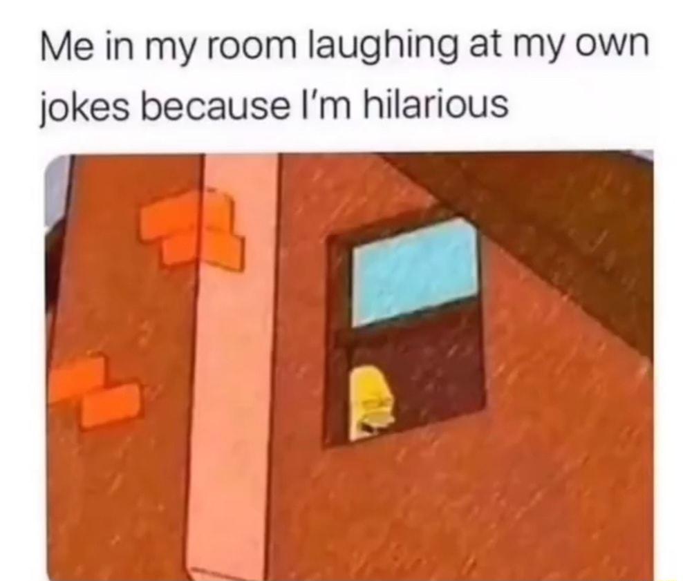 Me in my room laughing at my jokes because Im hilarious