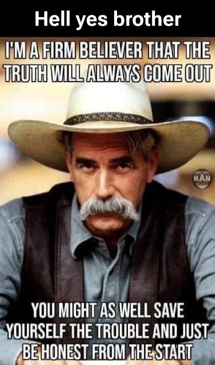 Hell yes brother I'M A FIRM BELIEVER THAT THE TRUTH WILL ALWAYS COME OUT YOU MIGHT AS WELL SAVE YOURSELF THE TROUBLE AND JUST BE HONEST FROM THE START