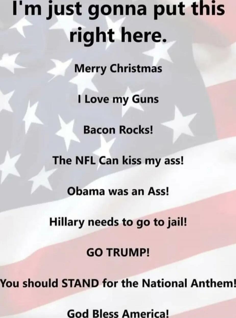 I'm just gonna put this right here.
Merry Christmas
I Love my Guns
Bacon Rocks!
The NFL Can kiss my ass!
Obama was an Ass!
Hillary needs to go to jail!
GO TRUMP!
You should STAND for the National Anthem!
God Bless America!