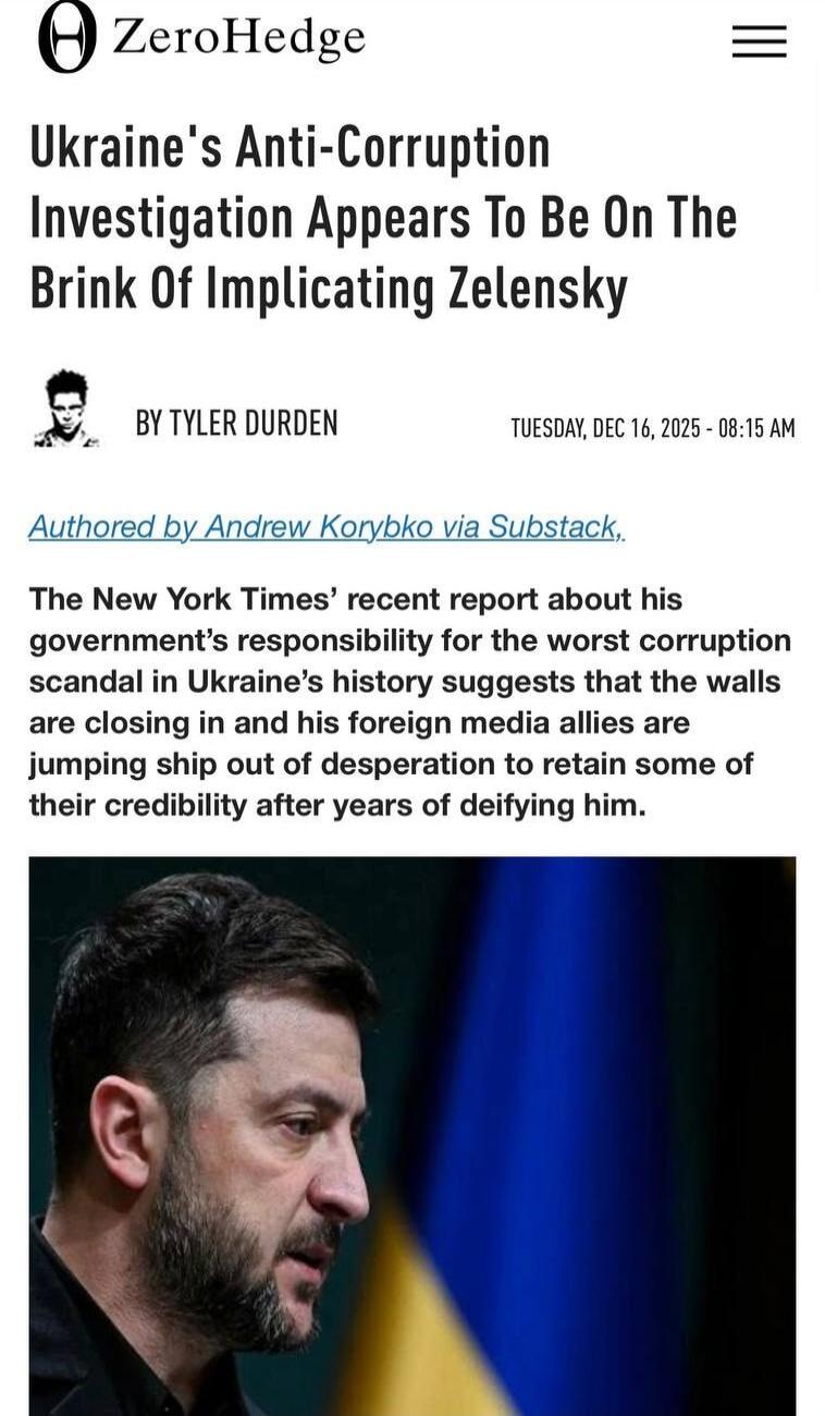 ZeroHedge
Ukraine's Anti-Corruption Investigation Appears To Be On The Brink Of Implicating Zelensky
BY TYLER DURDEN
TUESDAY, DEC 16, 2025 - 08:15 AM
Authored by Andrew Korybko via Substack,

The New York Times’ recent report about his government's responsibility for the worst corruption scandal in Ukraine’s history suggests that the walls are clos