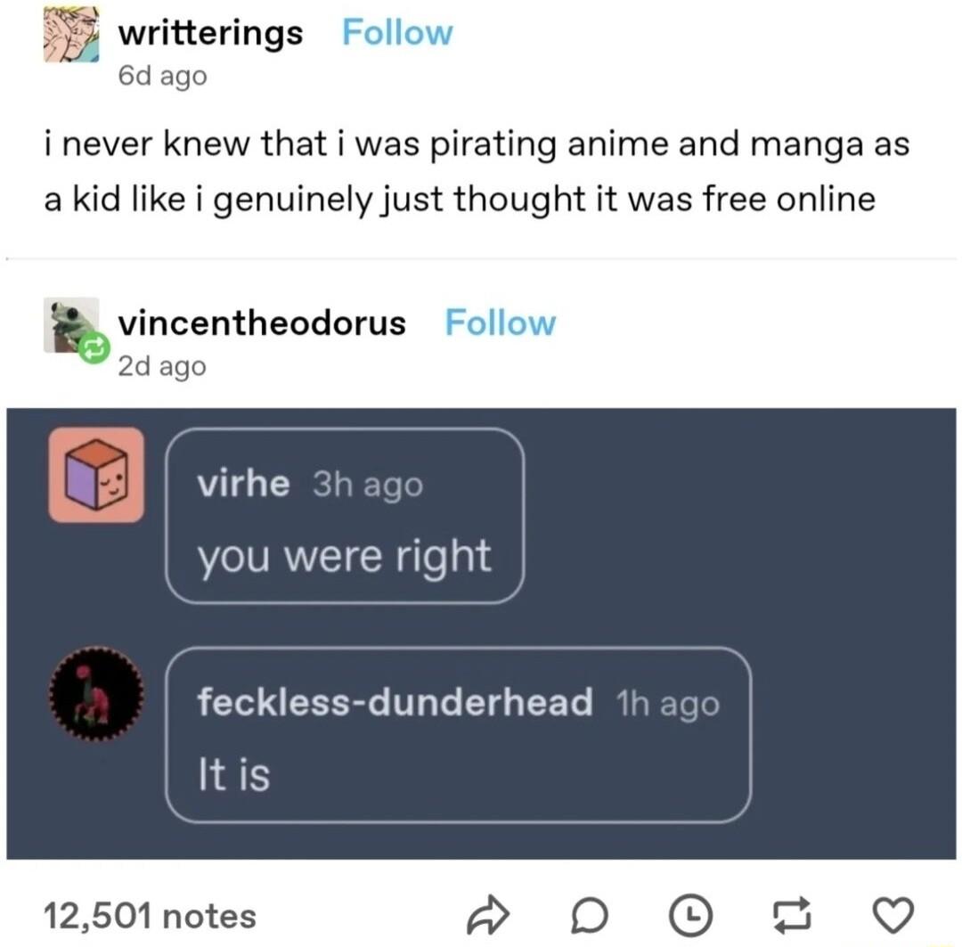 L writterings Follow 6d ago i never knew that i was pirating anime and manga as akid like i genuinely just thought it was free online vincentheodorux Follow 2dago virhe you were right feckless dunderhead Itis 12501 notes D O 2 Q