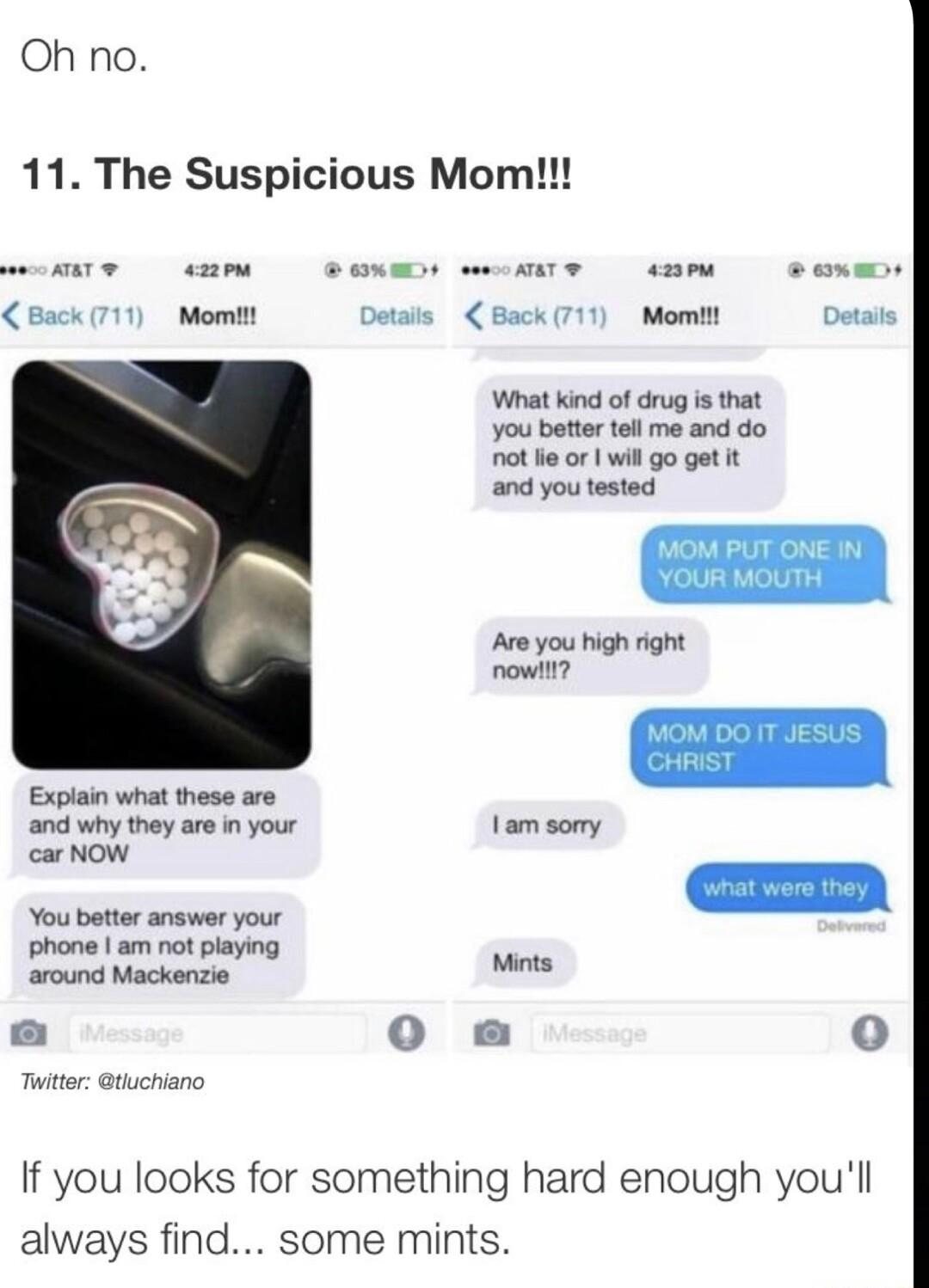 Oh no 11 The Suspicious Mom Back 711 Momit Back 711 Momtt Detats What kind of drug is that You better tell me and do ot e o wil go get it and you tested Are you high right r Expiain what these are and why they are in your 1am somry carNow You better answer your Shonel e ot paring around Mackenzie e 0o o Tuiter tuchiano If you looks for something hard enough youll always find some mints