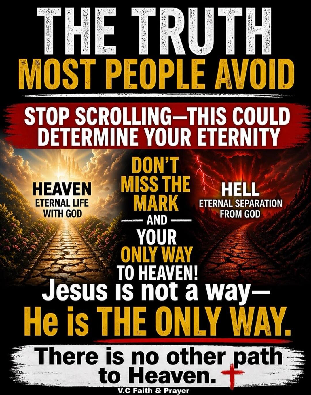 THE TRUTH MOST PEOPLE AVOID. STOP SCROLLING—THIS COULD DETERMINE YOUR ETERNITY. HEAVEN: ETERNAL LIFE WITH GOD. DON'T MISS THE MARK. AND YOUR ONLY WAY TO HEAVEN! HELL: ETERNAL SEPARATION FROM GOD. Jesus is not a way—He is THE ONLY WAY. There is no other path to Heaven. V.C Faith & Prayer.