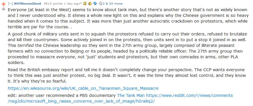 4 NOTNixonsGhost 5810 points 1 day s50 Q2 833 more Everyone at least in the West seems to know about tank man but theres another story thats not as widely known and I never understood why It shines a whole new light on this and explains why the Chinese government is 5o heavy handed when it comes to this subject It was more than just another autocratic crackdown on protestors which while terrible a