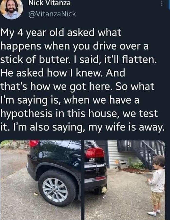 Ry Vickvitanza AELFEINTEN My 4 year old asked what happens when you drive over a stick of butter said itll flatten He asked how knew And thats how we got here So what Im saying is when we have a hypothesis in this house we test it Im also saying my wife is away