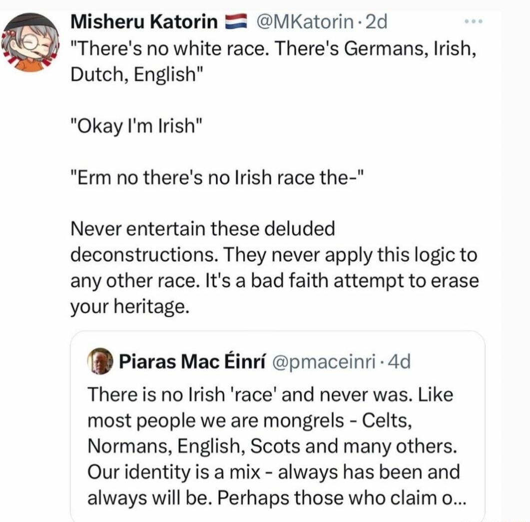 Misheru Katorin iKatorin 2d Theres no white race Theres Germans Irish Dutch English Okay Im Irish Erm no theres no Irish race the Never entertain these deluded deconstructions They never apply this logic to any other race Its a bad faith attempt to erase your heritage Piaras Mac Einri pmaceinri 4d Thereis no Irish race and never was Like most people we are mongrels Celts Normans English Scots and 