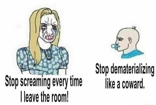 Stop dematerializing like a coward leave the room