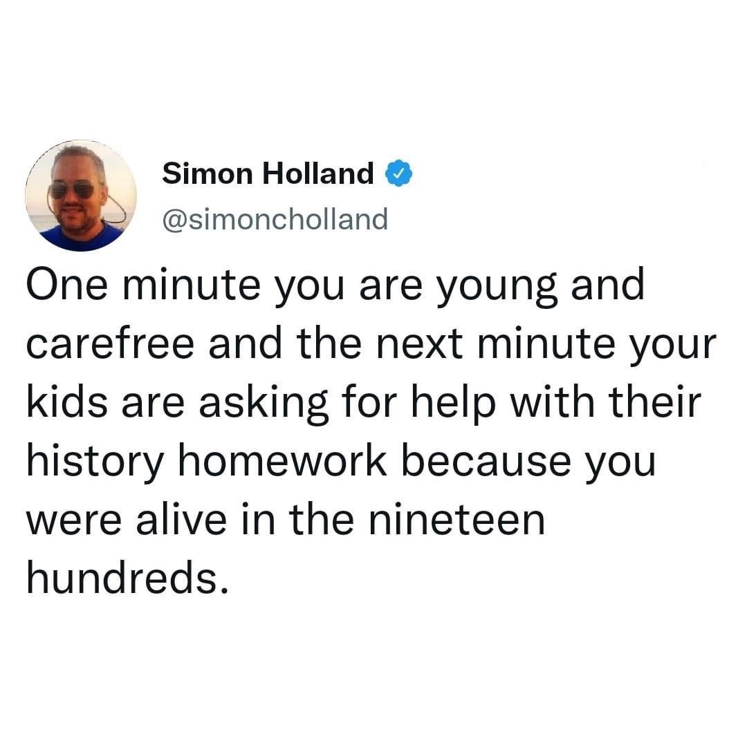 Simon Holland simoncholland One minute you are young and carefree and the next minute your kids are asking for help with their history homework because you were alive in the nineteen hundreds