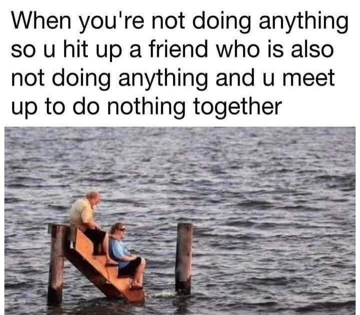 When you're not doing anything so u hit up a friend who is also not doing anything and u meet up to do nothing together