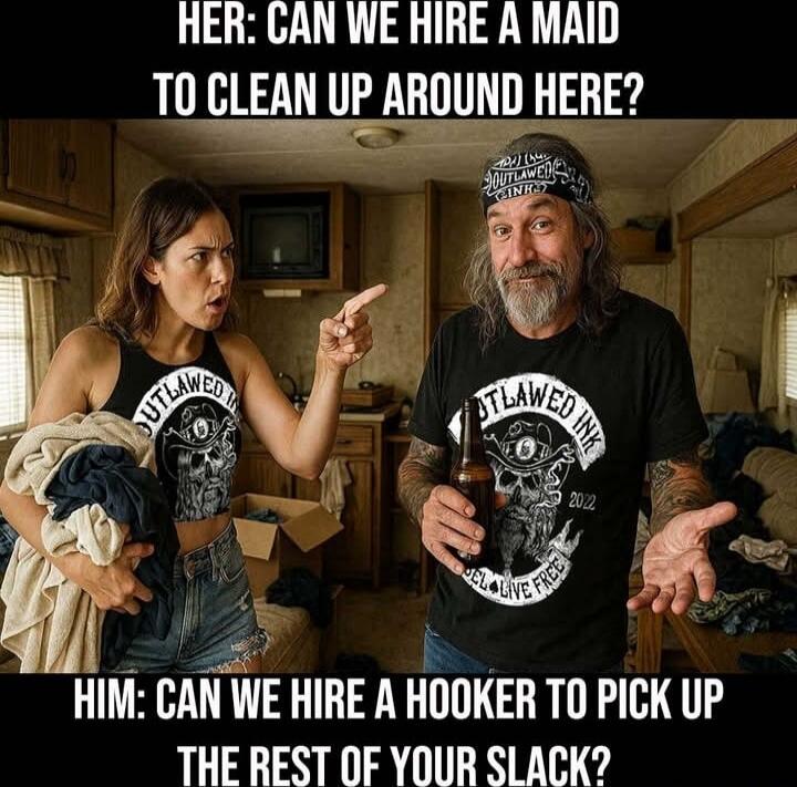 HER: CAN WE HIRE A MAID TO CLEAN UP AROUND HERE?
HIM: CAN WE HIRE A HOOKER TO PICK UP THE REST OF YOUR SLACK?