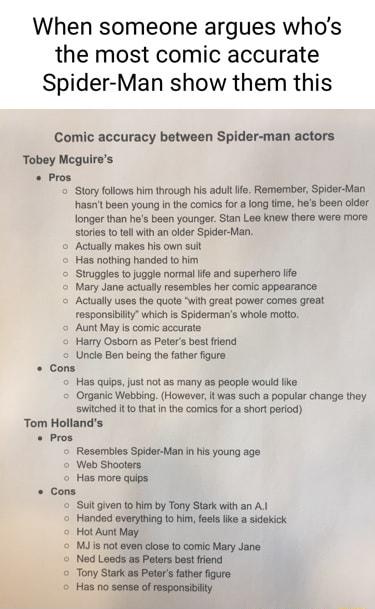 When someone argues whos the most comic accurate Spider Man show them this Comic accuracy between Spider man actors Tobey Meguires Pros Story folows him through his adul Remember Spider Man hasnt been young in the comics for long time hes been older fongar than hes boen youngr Stan Lea Knew there were more stories 1o tel wihan older Spider Man o Actually makes his own sut Has nothing handed o him 