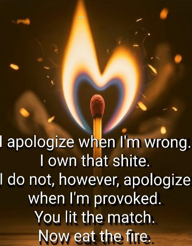 I apologize when I'm wrong. I own that shite. I do not, however, apologize when I'm provoked. You lit the match. Now eat the fire.