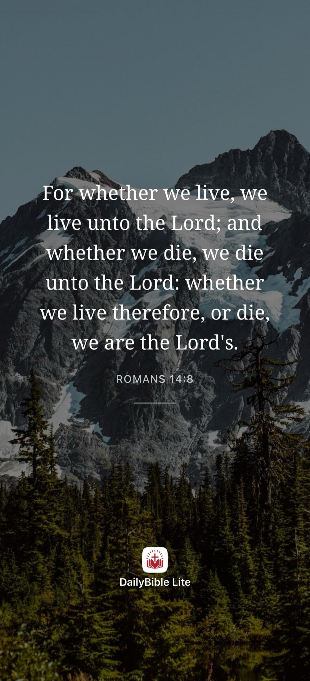 For whether we live, we live unto the Lord; and whether we die, we die unto the Lord: whether we live therefore, or die, we are the Lord's. ROMANS 14:8 DailyBible Lite