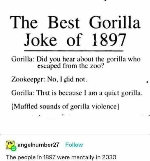 W thatsbelievable Follow The Best Gorilla Joke of 1897 Gorilla Did you hear about the gorilla who escaped from the zoo Zookeepgr No I did not Gorilla That is because am a quict gorilla Muffled sounds of gorilla violence angelnumbarn Follow The people in 1897 were mentally in 2030 94149 notes D 85 O