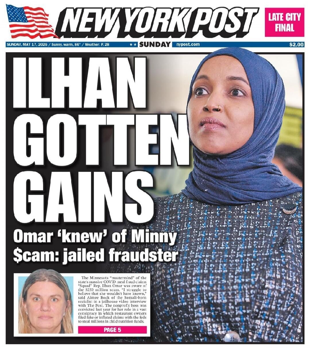 NEW YORK POST LATE CITY FINAL SUNDAY, MAY 17, 2026 / Sunny, warm, 86° / Weather: P. 28 SUNDAY nypost.com $2.00 ILHAN GOTTEN GAINS Omar 'knew' of Minny $cam: jailed fraudster The Minnesota 