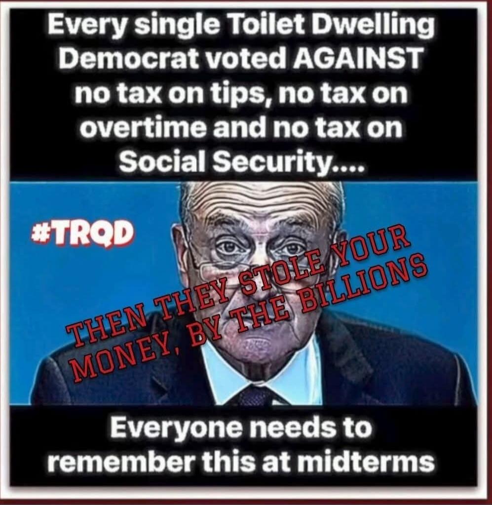 Every single Toilet Dwelling Democrat voted AGAINST no tax on tips, no tax on overtime and no tax on Social Security....

#TROD

THEN THEY STOLE YOUR MONEY, BY THE BILLIONS

Everyone needs to remember this at midterms