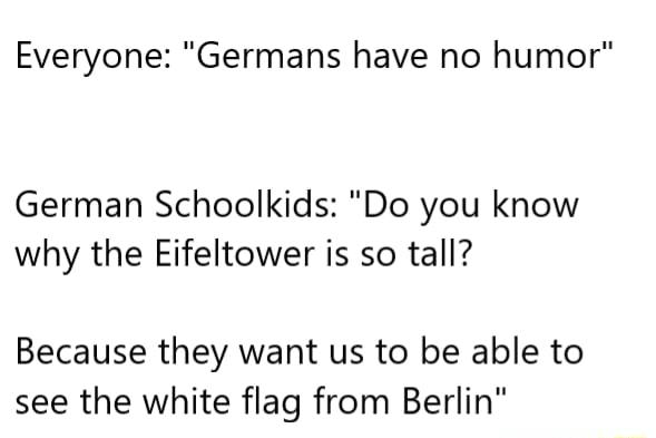 Everyone Germans have no humor German Schoolkids Do you know why the Eifeltower is so tall Because they want us to be able to see the white flag from Berlin