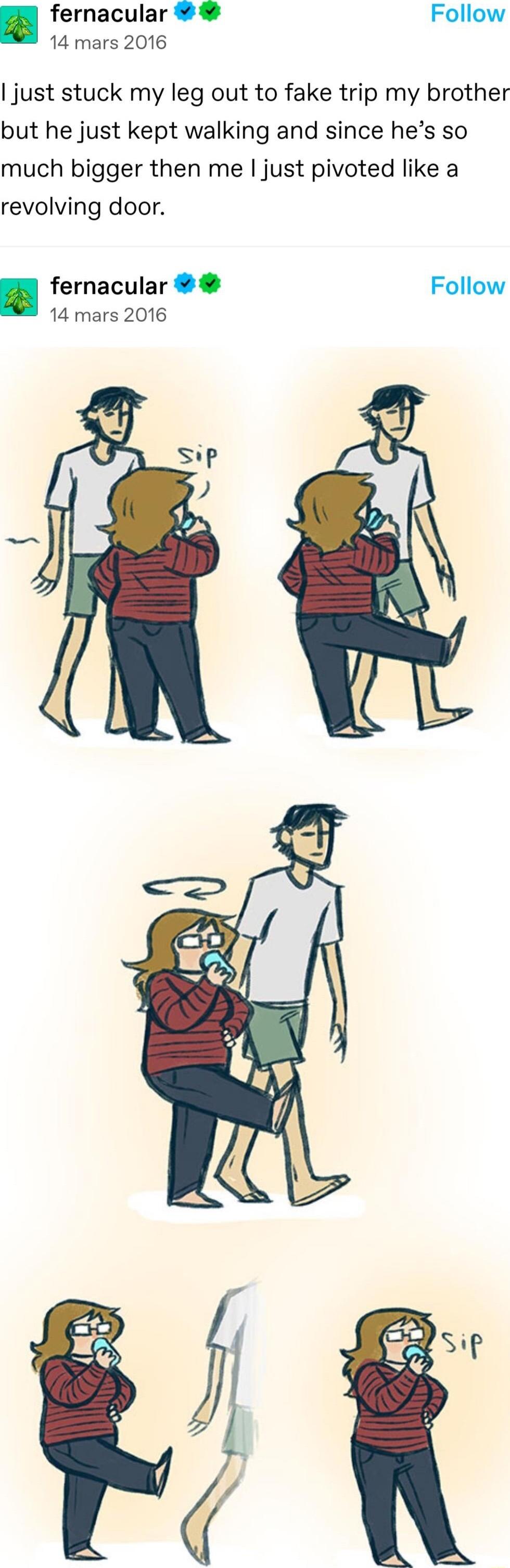 fernacular Follow 14 mars 2016 just stuck my leg out to fake trip my brother but he just kept walking and since hes so much bigger then me just pivoted like a revolving door fernacular Follow 14 mars 2016