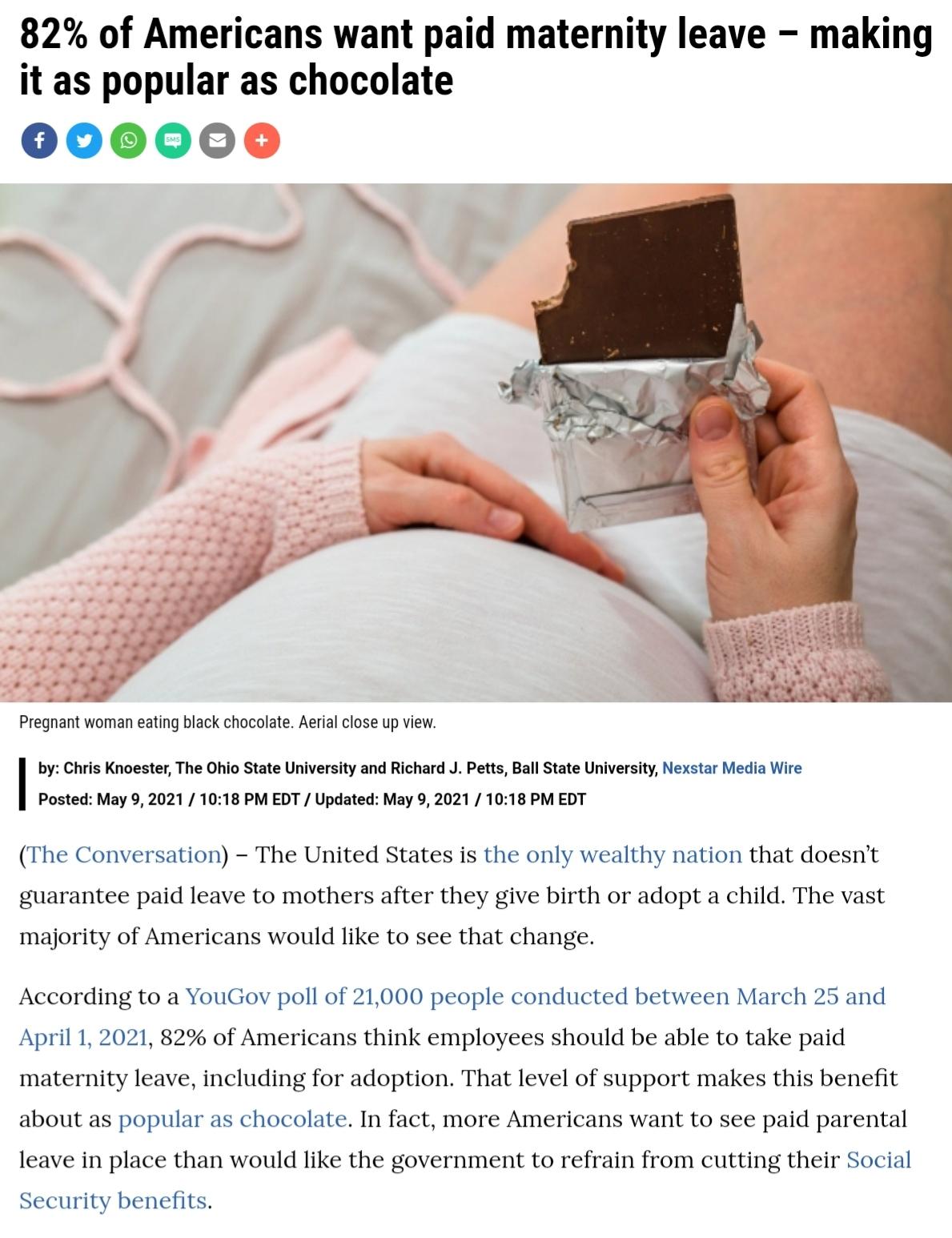 82 of Americans want paid maternity leave making it as popular as chocolate 00000 Pregnant woman eating black chocolate Aerial close up view by Chris Knoester The Ohio State University and Richard J Petts Ball State University Nexstar Media Wire Posted May 9 2021 1018 PM EDT Updated May 9 2021 1018 PM EDT The Conversation The United States is the only wealthy nation that doesnt guarantee paid leav