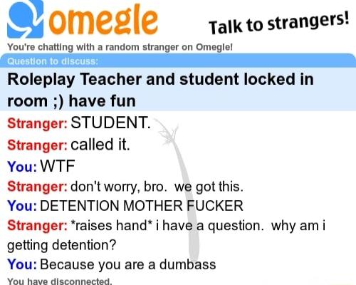 g Omele Talk to strangers e e Roleplay Teacher and student locked in room have fun Stranger STUDENT Stranger called it You WTF Stranger dont worry bro we got this You DETENTION MOTHER FUCKER Stranger raises hand i have a question why am i getting detention You Because you are a dumbass N e s