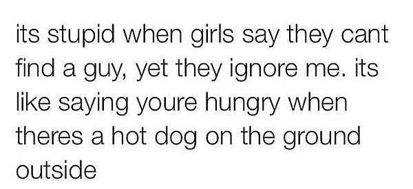 its stupid when girls say they cant find a guy yet they ignore me its like saying youre hungry when theres a hot dog on the ground outside 42515 1132 PM