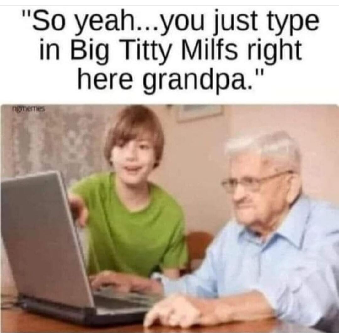 So yeah...you just type in Big Titty Milfs right here grandpa.