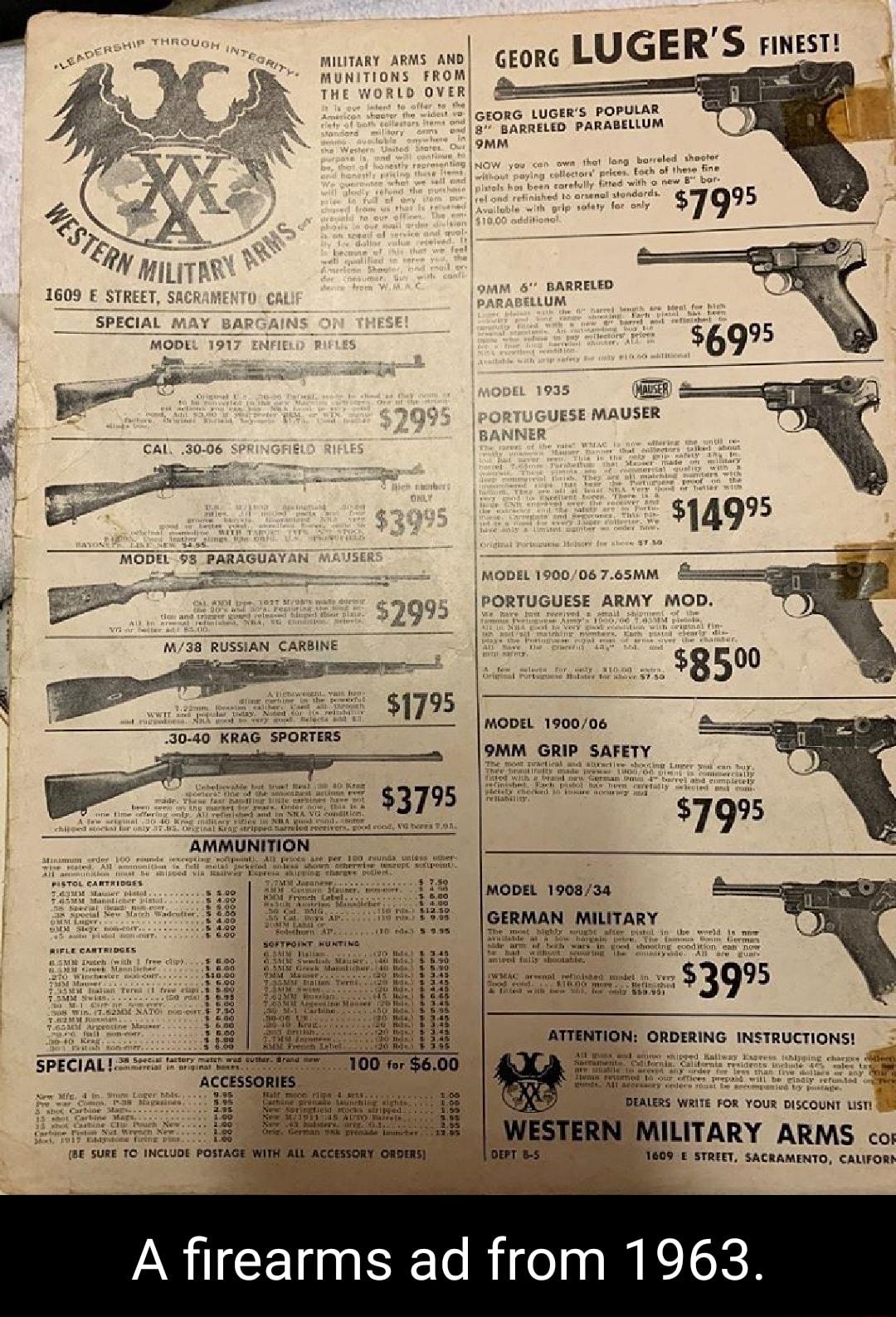 miutary ARMs AND GEORG LUGER S HNEST MUNITIONS FROM p Lo OVER 4 GEORG LUGERS POPULAR 8 BARRELED PARABELLUM omm 9MM BARRELED PARABELLUM 1935 MODEL 190006 765MM MODEL 190006 9MM GRI v e TR MODEL 190834 GERMN MILITARY SOFTROINT MUNTING i fh e s et st B AT D T LERS WRITE FOR YOUR DISCOUNT LIST 0 ILITARY ARMS cos BE SURE TC INCLUDE POST ESSORY O OEPT B 5 E STREET SACRAMENTO CALIFORS A firearms ad from 