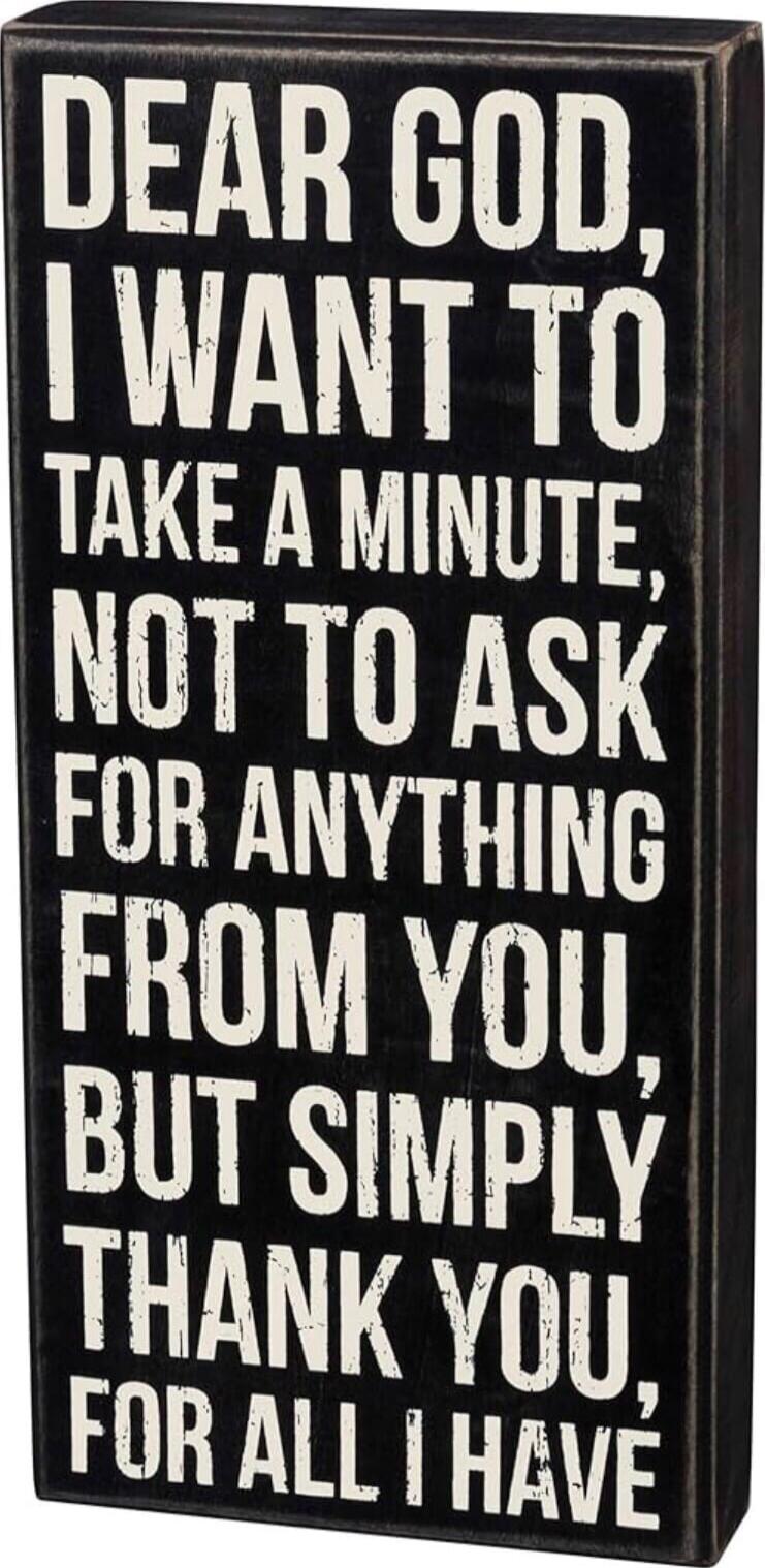 DEAR GOD, I WANT TO TAKE A MINUTE, NOT TO ASK FOR ANYTHING FROM YOU, BUT SIMPLY THANK YOU, FOR ALL I HAVE