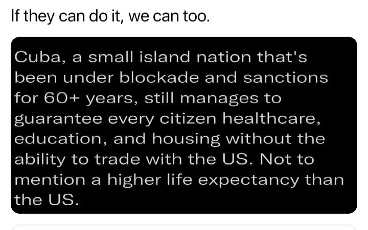 If they can do it we can too Cuba a small island nation thats been under blockade and sanctions for 60 years still manages to guarantee every citizen healthcare leSTet TaleTaME Tole M ooV IS o F RV daToIV i g 1 ability to trade with the US Not to mention a higher life expectancy than the US