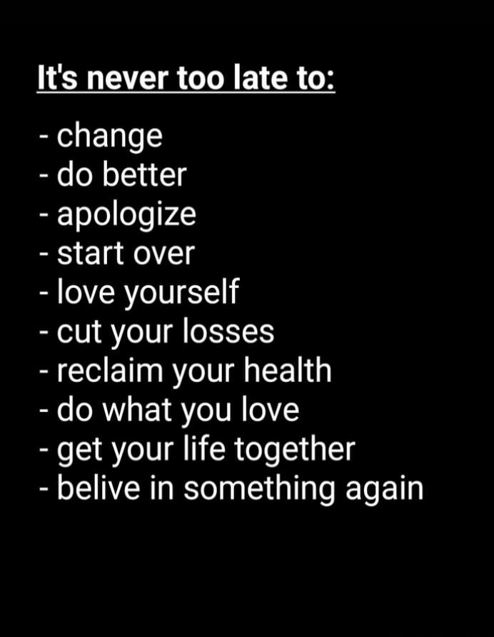 It's never too late to:\n- change\n- do better\n- apologize\n- start over\n- love yourself\n- cut your losses\n- reclaim your health\n- do what you love\n- get your life together\n- belive in something again