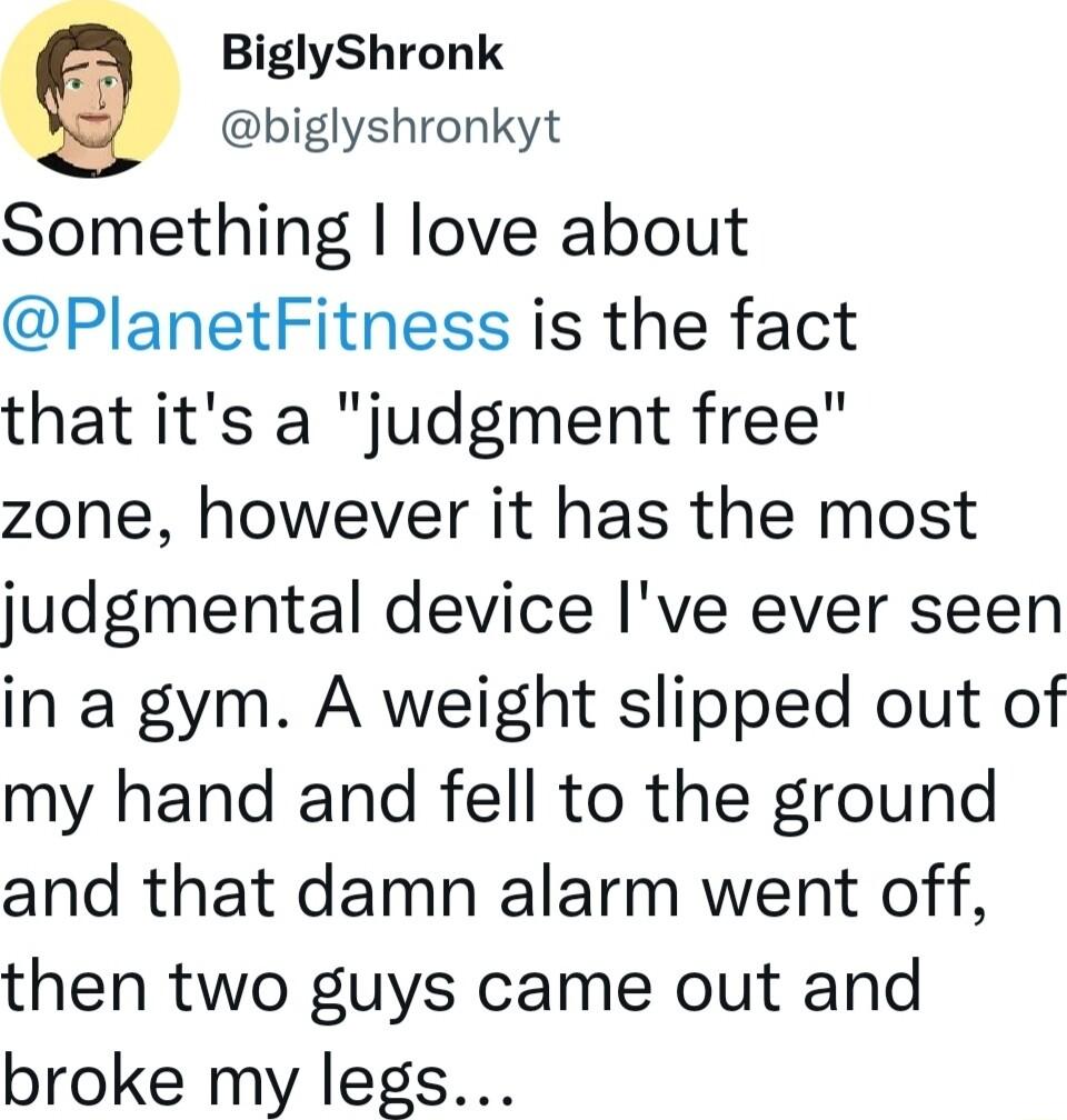BiglyShronk biglyshronkyt Something love about PlanetFitness is the fact that its a judgment free zone however it has the most judgmental device Ive ever seen in a gym A weight slipped out of my hand and fell to the ground and that damn alarm went off then two guys came out and broke my legs