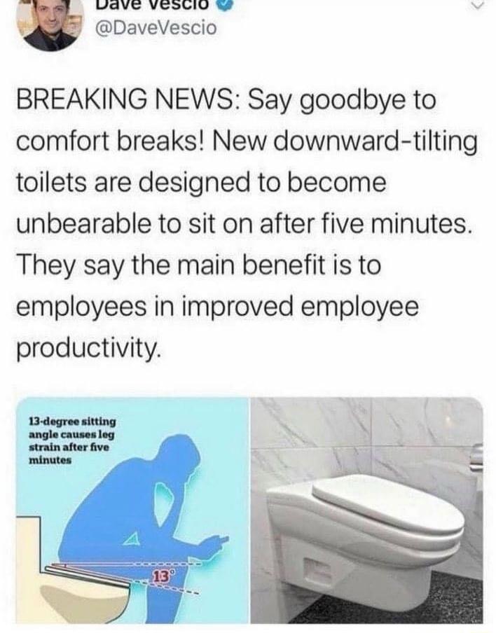 WV Vomavy DaveVescio BREAKING NEWS Say goodbye to comfort breaks New downward tilting toilets are designed to become unbearable to sit on after five minutes They say the main benefit is to employees in improved employee productivity