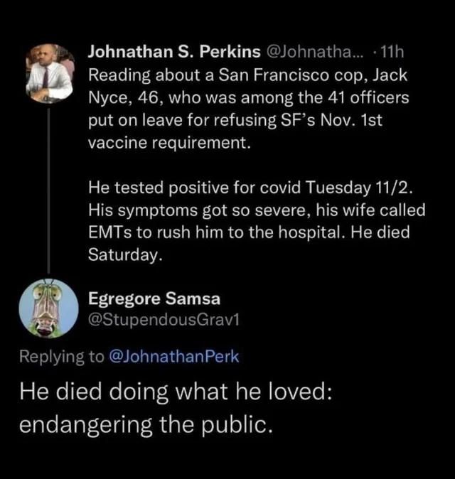 BT ETG ET RSN 10 T ER I ET R b Reading about a San Francisco cop Jack Nyce 46 who was among the 41 officers put on leave for refusing SFs Nov 1st vaccine requirement ERCEI T NoleSTIVER el elelVile VI EWR R VAN His symptoms got so severe his wife called EMTSs to rush him to the hospital He died SENIEWA FELTCRSET B StupendousGravil Replying to JohnathanPerk He died doing what he loved TaleE TaT TgaT