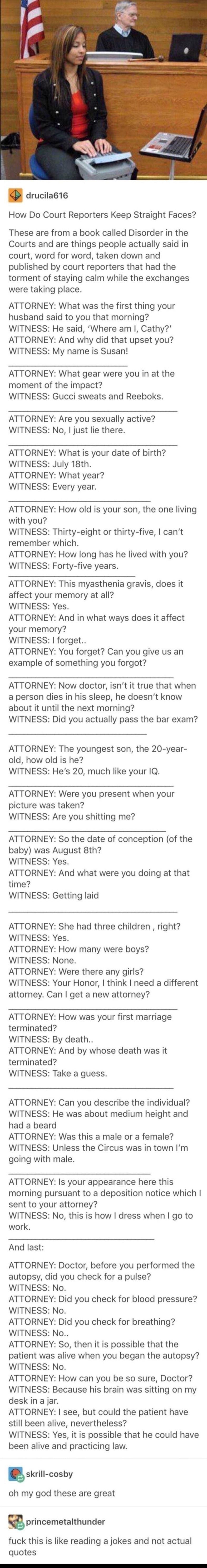 drucila1e How Do Court Reporters Keep Straight Faces These are from a book called Disorder in the Courts and are things people actually said in court word for word taken down and published by court reporters that had the torment of staying calm while the exchanges were taking place ATTORNEY What was the first thing your husband said to you that morning WITNESS He said Where am Cathy ATTORNEY And w