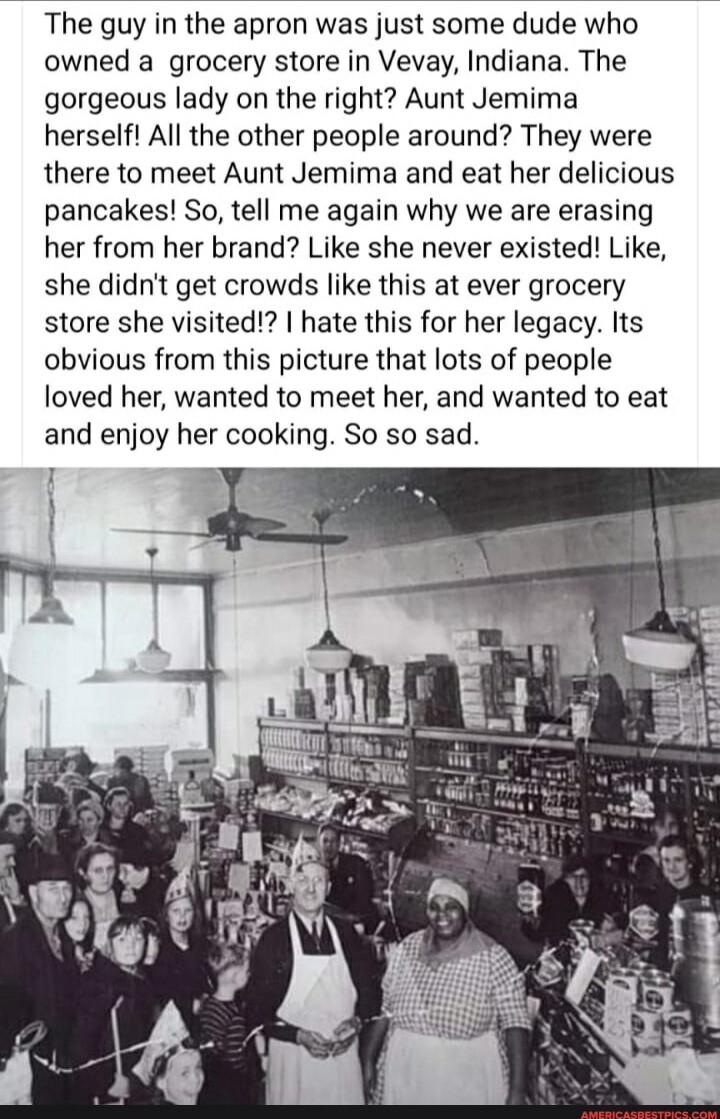 The guy in the apron was just some dude who owned a grocery store in Vevay Indiana The gorgeous lady on the right Aunt Jemima herself All the other people around They were there to meet Aunt Jemima and eat her delicious pancakes So tell me again why we are erasing her from her brand Like she never existed Like she didnt get crowds like this at ever grocery store she visited hate this for her legac