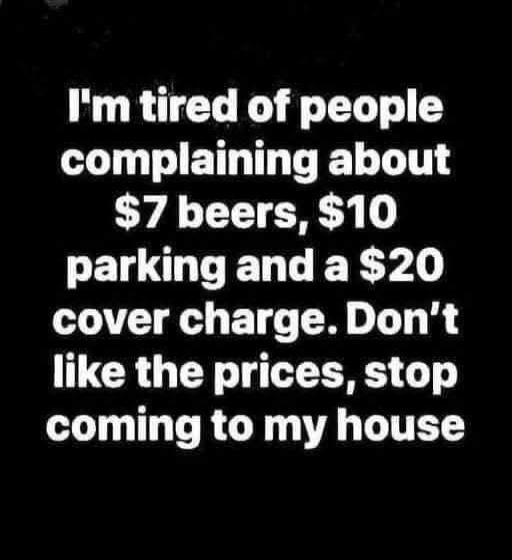 I'm tired of people complaining about $7 beers, $10 parking and a $20 cover charge. Don't like the prices, stop coming to my house