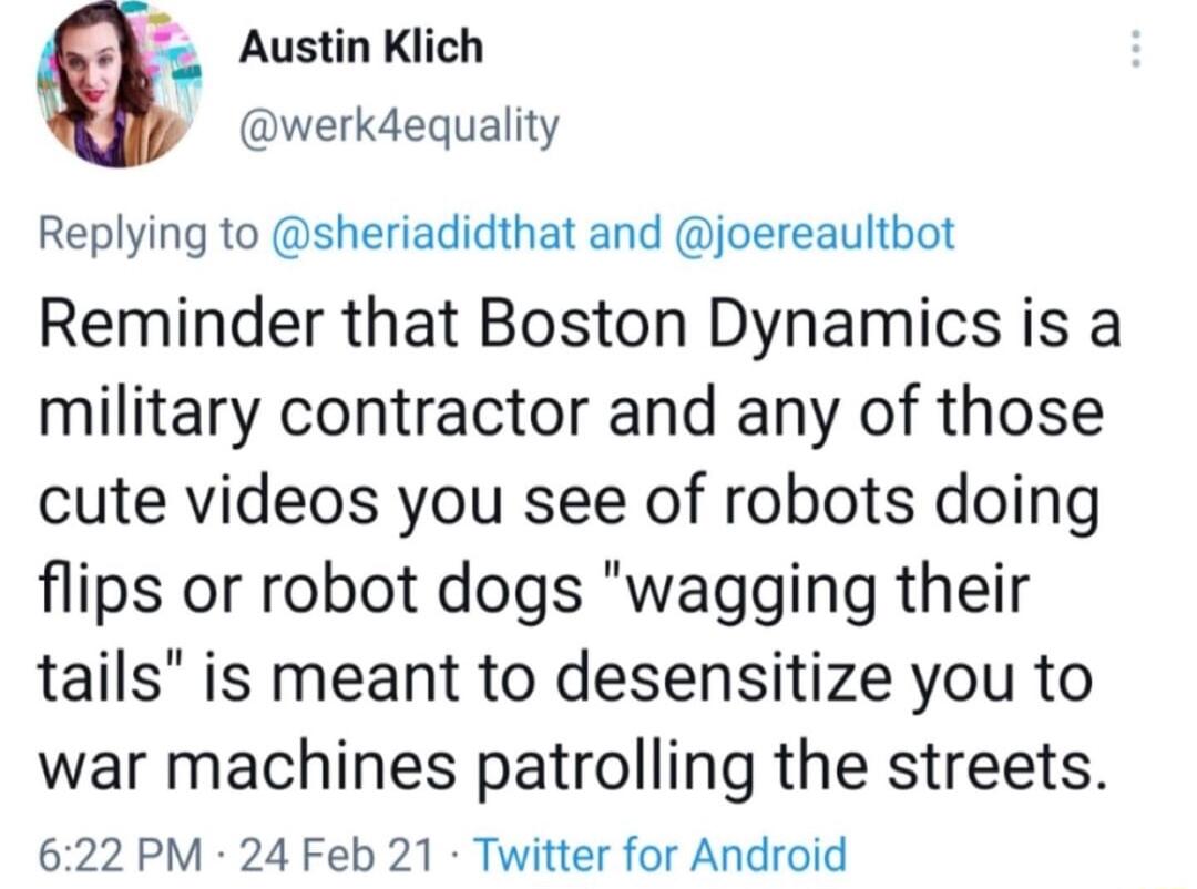 Austin Klich werkdequality Replying to sheriadidthat and joereaultbot Reminder that Boston Dynamics is a military contractor and any of those cute videos you see of robots doing flips or robot dogs wagging their tails is meant to desensitize you to war machines patrolling the streets 622 PM 24 Feb 21 Twitter for Android
