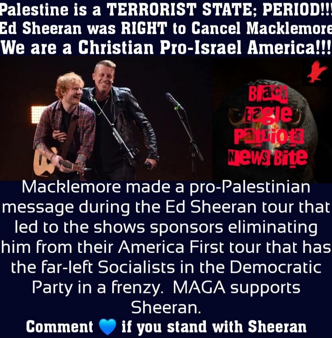 Palestine is a TERRORIST STATE; PERIOD!!! Ed Sheeran was RIGHT to Cancel Macklemore. We are a Christian Pro-Israel America!!! Black Eagle Patriots News Bite. Macklemore made a pro-Palestinian message during the Ed Sheeran tour that led to the shows sponsors eliminating him from their America First tour that has the far-left Socialists in the Democr