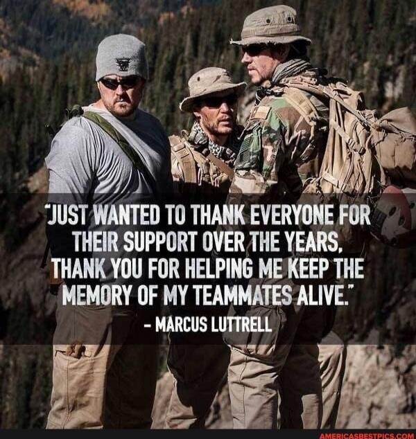 JUST WANTED TO THANK EVERYONE FOR THEIR SUPPORT OVER THE YEARS, THANK YOU FOR HELPING ME KEEP THE MEMORY OF MY TEAMMATES ALIVE.\n- MARCUS LUTTRELL