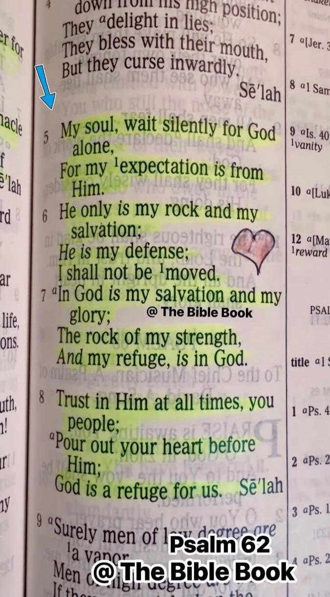 My soul, wait silently for God alone, For my expectation is from Him. He only is my rock and my salvation; He is my defense; I shall not be moved. In God is my salvation and my glory; The rock of my strength, And my refuge, is in God. Trust in Him at all times, you people; Pour out your heart before Him; God is a refuge for us. Psalm 62. @The Bible