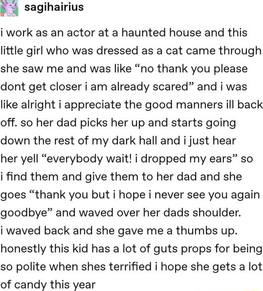 sagihairius i work as an actor at a haunted house and this little girl who was dressed as a cat came through she saw me and was like no thank you please dont get closer i am already scared and i was like alright i appreciate the good manners ill back off so her dad picks her up and starts going down the rest of my dark hall and i just hear her yell everybody wait i dropped my ears so i find them a