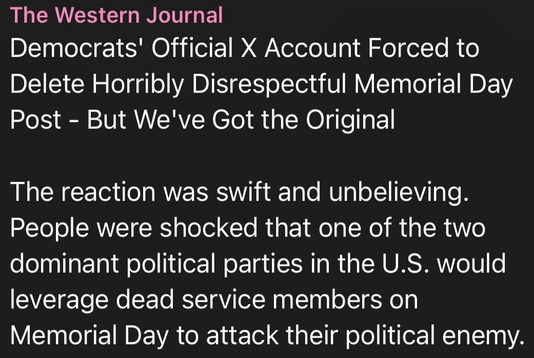 The Western Journal Democrats' Official X Account Forced to Delete Horribly Disrespectful Memorial Day Post - But We've Got the Original The reaction was swift and unbelieving. People were shocked that one of the two dominant political parties in the U.S. would leverage dead service members on Memorial Day to attack their political enemy.