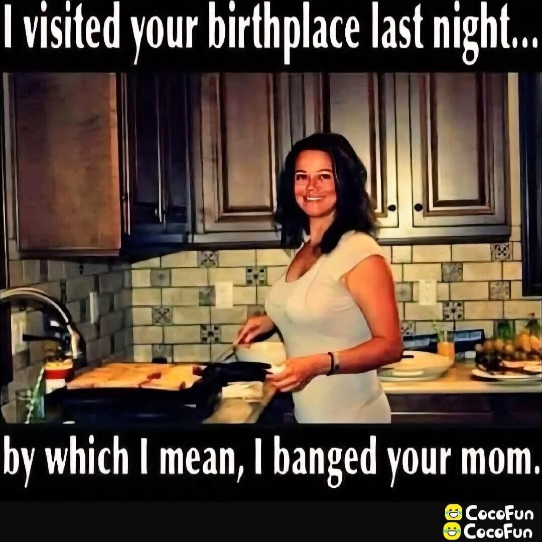 I visited your birthplace last night... by which I mean, I banged your mom.