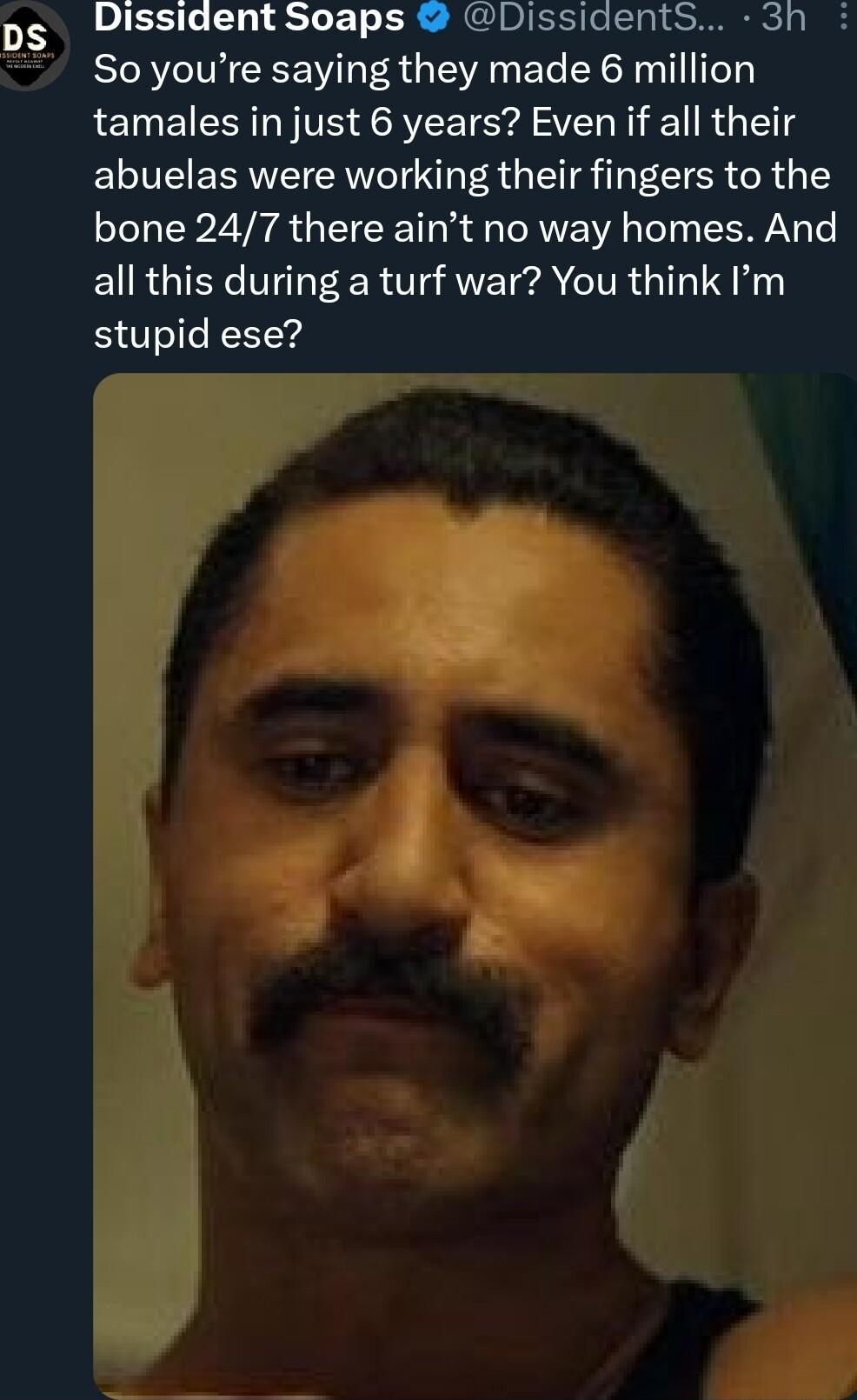 Dissident Soaps DissidentS 3h So youre saying they made 6 million tamales in just 6 years Even if all their abuelas were working their fingers to the bone 247 there aint no way homes And EURGIEY VT R O ANE A VR T S i stupid ese